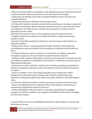 December 1, 2010

Menaxhimi Strategjik

- Mund te ekzostojne lidhje te rendesishme midis aktiviteteve primare. Relacionet qe mund
te krijohen mund te influencojne krijimin e vleres dhe kapacitetit strategjik.
- Lidhja midis nje aktiviteti primar dhe nje aktiviteti ndihmes mund te jete baze e nje
avantazhi konkurus.
- Lidhjet midis akiviteteve ndihmese mund te krijojne vlera.
3.2.D. Kontrolli i Burimeve: ky eshte nje tjeter kriter qe sherben per vleresimin e kapacitetit
strategjik te nje kompanie. Mund te ekzistojne situata kur burime te nje cilesije me te mire
jane shfrytezuar me efektivitet, por rezultatet do te jene perseri te dobeta ne rast se
kontrolli i tyre eshte i dobet.
Ekzistojne disa rruge me anen e te cileve organizata mund te arrije kete kontroll:
- Integrimi vertikal: ka per qellim qe te perfshije kontrollin e te gjitha aktiviteteve te
sistemit te vleres.
- Koncepti i kontrollit te rezulateve te furnitorve: eshte nje rruge qe eshte perdorur ne
industrite prodhuse.
- Drejtimi total i cilesise: i cili presupozone kontrollin e krijimit te vleres nepermjet
marredhenieve te punes qe krijohen midis specialisteve te ndryshem brenda sistemit te
vleres.
3.3. Analiza krahasuese: njihen si mjetet me te rendesishme per njohjen e kapacitetit
strategjik te organizates. Do ti permendim tri analiza krahasuese kryesore:
- Analiza historike: studijon shfrytezimin e burimeve te nje organizate ne krahasim me vitet
paraardhese, me qellim qe te identifikohet cdo ndryshim i rendesishem. Perdoren raportet
shitje/kapital, shitje/punt..
- Krahasimi me normat e industrise: sherben per vleresimin nga pikpamja perspektive te
burimeve te kompanise, dhe nga ana tjeter percaktohen pozicionet relative te kompanise
ne industri.
- Analiza e praktikes se mire: Disa shembuj specifik te kesaj metode jane: Profili i
konkurentit: ku ndertohet analiza e detajuar mbi rezultatet e konkurenteve kyq…
Standardet: perfaqesojne objektivat qe duhet arritur gjate zbatimit te aktiviteteve kyqe te
vleres.
3.4. Vleresimi i bilancit te burimeve: perdoren dy tregues me rendesi ne kete vleresim:
- Bilanci i kualifikimit/personeli: organizatat duhet te kene bilancin e specialisteve te
nevojshem per drejtimin me sukses te nje biznesi.
- Analiza e fleksibitetit: eshte me rendesi te vleresohet se ky fleksibilitet i pergjigjet
pasigurise se mjedisit te jashtem te nje organizate, fleksibiliteti nuk ka rendesi strategjike
pa njohur kete pasiguri.

4. Analiza SWOT: ka te beje me identifikimin sistematik te fuqive, dobesive, shanseve dhe
kercenimeve te firmes.
17

Materiali ne këtë dokument nuk është krijim i personit që e ka përpiluar dokumentin por është përmbledhje e
lëndës Menaxhimi Strategjik nga libra të ndryshëm | Adrian Nika

 