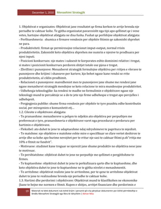 December 1, 2010

Menaxhimi Strategjik

1. Objektivat e organizates: Objektivat jane rezultatet qe firma kerkon te arrije brenda nje
periudhe te caktuar kohe. Te gjitha organizatat pavaresisht nga tipi apo qellimet qe i vene
vetes, hartojne objektivat afatgjata ne disa fusha. Fushat qe perfshijne objektivat afatgjata:
- Perfitueshmeria: shumica e firmave vendosin per objektiv fitimin qe zakonisht shprehet
ne para.
- Produktiviteti: firmat qe permiresojne relacionet imput-output, normal rrisin
produktivitetin. Zakonisht keto objektiva shprehen me numrin e njesive te prodhuara per
njesi inputi.
- Pozicioni konkurrues: nje mates i suksesit te korporates eshte dominimi relative i tregut,
si mates i pozicionit konkurrues perdoren shitjet totale ose pjesa e tregut.
- Zhvillimi i punonjesve: Menaxheret strategjik formulojne objektiva per rritjen e vlerave te
punonjesve dhe krijimi i shanseve per kariere, kjo behet ngase kane rendsi se rrite
produktivitetin, ul ciklin prodhimit.
- Relacionet e punonjesve: maredheniet mes te punonjesve jane shume me rendesi jane
ngase menaxheret strategjik mendojne se keto relacione te mira mundesojne produktivitet.
- Udheheqja teknologjike: ka rendesi te madhe ne formulimin e objektivave ngase nje
teknologji mund te percaktoje se a do te jete nje firme udheheqse e tregut apo percjelles i
udhehqesit.
- Pergjegjesia publike: shume firma vendosin per objektiv te tyre poashtu edhe kontributin
social, per mireqenien e komunitetit etj…
1.2. Cilesite e objektivave afatgjata:
- Te pranueshme: menaxhereve u pelqen te ndjekin ato objektiva per perputhjen me
preferencat e tyre, pranueshmeria e objektivave varet nga procedurat e perdorura per
hartimin e objektivave.
- Fleksibel: ato duhet te jene te adaptueshme ndaj ndryshimeve te papritura te mjedisit.
- Te matshme: nje objektive e matshme eshte mire e specifikuar se cfare vertet deshiron te
arrije dhe sa kohe apo burime nevojitet per te rritur nje sasi te caktuar fitimi p.sh’’rritja me
10% e fitmit ne fundvit’’.
- Motivuese: studimet kane treguar se njerezit jane shume produktiv ne objektiva nese jane
te motivuar.
- Te pershtatshme: objktivat duhet te jene ne perputhje me qellimet e pergjithshme te
firmes.
- Te kuptueshme: objektivat duhet te jene te perkufizuara qarte dhe te kuptueshme, dhe
keto objektiva duhet te jene te kuptueshme ne te gjitha nivelet e menaxhmentit.
- Te arritshme: objektivat realiste jane te arriteshme, per te qene te arritshme objektivat
duhet te jene te realizushme brenda nje periudhe te caktuar kohe.
1.3. Hartimi dhe perdorimi i objektivave: Objektivat mund te klasifikohen ne ekonomike
(kane te bejne me normen e fitmit. Kupen e shitjes, arritjet financiare dhe perdorimin e
19

Materiali ne këtë dokument nuk është krijim i personit që e ka përpiluar dokumentin por është përmbledhje e
lëndës Menaxhimi Strategjik nga libra të ndryshëm | Adrian Nika

 