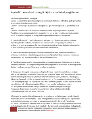 December 1, 2010

Menaxhimi Strategjik

Kapitulli 1. Menaxhimi strategjik: Nje kendveshtrim I pergjithshem
1.Gabimet e planifikimit strategjik:
Gabimi i parashikimit-planifikuesit presupozonin qe bota te mos ndryshoje gjate periudhes
se perpilimit dhe zbatimit te planit.
Gabimet e shkeputjes-planifikuesit ishin persona qe i hartonin planet: te tjeret i zbatonin
ato.
Gabimet e formalizimit - Planifikuesit dhe menaxheret ndryshojne ne disa aspekte:
Planifikuesve iu mungon autoriteti i menaxhereve per te marr vendime; menaxheret per
shkak te presionit ne pune iu mungona koha per te bere analiza te nevojshme..
2. Planifimi Strategjik (1960) eshte proces me anen e te cilit anetaret e nje organizate
parashikojne dhe hartojne procedurat dhe operacionet e nevojshme per arritjen e
qellimeve te tyre. Ai percakton: Ne cfare biznesesh do te jete firma; Si ajo do te financohet;
Si do te shperndaje burimet midis biznesesh dhe sektoresh etj..
3. Planifikimi taktik ka te beje me zbatimin dhe mbeshtetjen e planeve afatmesme; Ai
perfshine buxhetimin e kapitalit, zgjerimin ose mbylljen e fabrikes, vendosjen e cmimeve
dhe vendimet per linjat e produkteve dhe zhvillimet e tregut.
4. Planifikimi operacional iu shperndan detyrat njesive te vecanta ekzistuese per te arritur
objektivat e vecanta ne cdo periudhe planifikimi.; Ai perfshine Prodhimin, Marketingun dhe
Shitjen e mallrave ose sherbimeve qe prodhon organizata.
5. Menaxhimi strategjik: ne essence nenkupton levizjen e aktiviteteve te firmes prej nje
pike ne nje pike tjeter qe mund te ilustrohet me kuptimin ‘’ku ne jemi’’ ne te cilin perfshihet
perkufizimi i tregut, industrise, konkurrenteve, burimeve, fuqive, dobesive, teknologjise ,
faktoreve ekonomik etj; dhe perfshine kuptimin tjter se ‘’ku ne deshirojme te arrijme’’ dhe
‘’kur ne do te jemi atje’’ qe e cila eshte edhe me e veshtire ngase ne në kete kuptim duhet te
parashikojme ndryshimet ne te gjithe faktoret e permendur ne kuptimin e pare.
5.1. Mungesa e menaxhimit strategjik ne firmat e vogla ndodhe per disa arsye:
Mungesa e eksperiences menaxheriale, qendrimet ndaj praktikave aktuale (e
tashmja+eardhja-) dhe burimet e kufizuara.
6.Nivelet e Strategjise: Hierarkia e marrjes se vendimeve perbehet nga tre nivele: Niveli i
Korporates, niveli i biznesit (SBU - njesi strategjike biznesi e cila eshte pjese e organizates
qe trajtohet si e vecante per efekte te menaxhimit strategjik) dhe niveli Funksional.
6.1. Niveli i Korprorates eshte ne maje te hierarkise se nivelit te marrrjes se vendimeve dhe
perbehet nga bordi i drejtoreve, shefi ekzekutiv dhe personeli administrative. Ne kuptim te
2

Materiali ne këtë dokument nuk është krijim i personit që e ka përpiluar dokumentin por është përmbledhje e
lëndës Menaxhimi Strategjik nga libra të ndryshëm | Adrian Nika

 