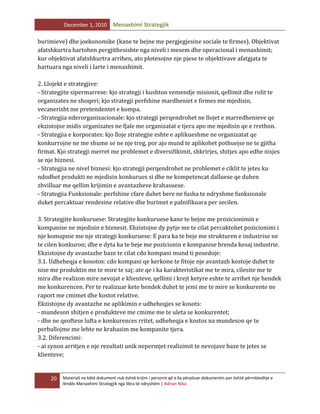 December 1, 2010

Menaxhimi Strategjik

burimieve) dhe joekonomike (kane te bejne me pergjegjesine sociale te firmes). Objektivat
afatshkurtra hartohen pergjithesishte nga niveli i mesem dhe operacional i menaxhimit;
kur objektivat afatshkurtra arrihen, ato plotesojne nje pjese te objektivave afatgjata te
hartuara nga niveli i larte i menaxhimit.
2. Llojekt e strategjive:
- Strategjite sipermarrese: kjo strategji i kushton vemendje misionit, qellimit dhe rolit te
organizates ne shoqeri; kjo strategji perfshine mardheniet e firmes me mjedisin,
vecanerisht me pretendentet e kompa.
- Strategjia nderorganizacionale: kjo strategji perqendrohet ne llojet e marredhenieve qe
ekzistojne midis organizates ne fjale me organizatat e tjera apo me mjedisin qe e rrethon.
- Strategjia e korporates: kjo lloje strategjie eshte e aplikueshme ne organizatat qe
konkurrojne ne me shume se ne nje treg, por ajo mund te aplikohet pothuejse ne te gjitha
firmat. Kjo strategji merret me problemet e diversifikimit, shkrirjes, shitjes apo edhe nisjes
se nje biznesi.
- Strategjia ne nivel biznesi: kjo strategji perqendrohet ne problemet e ciklit te jetes ku
ndodhet produkti ne mjedisin konkurues si dhe ne kompetencat dalluese qe duhen
zhvilluar me qellim krijimin e avantazheve krahasuese.
- Strategjia Funksionale: perfshine cfare duhet bere ne fusha te ndryshme funksionale
duket percaktuar rendesine relative dhe burimet e palnifikuara per secilen.
3. Strategjite konkuruese: Strategjite konkuruese kane te bejne me prozicionimin e
kompanise ne mjedisin e biznesit. Ekzistojne dy pytje me te cilat percaktohet pozicionimi i
nje komapnie me nje strategji konkuruese: E para ka te beje me strukturen e industrise ne
te cilen konkuron; dhe e dyta ka te beje me pozicionin e kompanise brenda kesaj industrie.
Ekzistojne dy avantazhe baze te cilat cdo kompani mund ti posedoje:
3.1. Udheheqja e kosotos: cdo kompani qe kerkone te fitoje nje avantazh kostoje duhet te
nise me produktin me te mire te saj; ate qe i ka karakteristikat me te mira, cilesite me te
mira dhe realizon mire nevojat e klienteve, qellimi i krejt ketyre eshte te arrihet nje hendek
me konkurencen. Per te realizuar kete hendek duhet te jemi me te mire se konkurente ne
raport me cmimet dhe kostot relative.
Ekzistojne dy avantazhe ne aplikimin e udheheqjes se kosots:
- mundeson shitjen e produkteve me cmime me te uleta se konkurentet;
- dhe ne qeoftese lufta e konkurences rritet, udheheqja e kostos na mundeson qe te
perballojme me lehte ne krahasim me kompanite tjera.
3.2. Diferencimi:
- ai synon arritjen e nje rezultati unik nepermjet realizimit te nevojave baze te jetes se
klienteve;

20

Materiali ne këtë dokument nuk është krijim i personit që e ka përpiluar dokumentin por është përmbledhje e
lëndës Menaxhimi Strategjik nga libra të ndryshëm | Adrian Nika

 