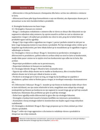 December 1, 2010

Menaxhimi Strategjik

- diferencimi e rrite performancen e kompanise dhe kete e arrine me caktimin e cmimeve
te larta.
- diferencuesit kane pike kyqe komunikimin e saje me klientet, ata shpenzojne shume per ti
prezantuar sa me mire karakteristikat e produktit.
4. Strategjite konkuruese me baze tregu:
4.1: Strategjite e bazuara ne cmimet:
- Rruga 1: nenkupton reduktimin e cmimeve dhe te vleres se shtuar dhe fokusimin ne nje
segment te ndjeshem ndaj cmimeve, ky opcion mund te arrihet ne rast se ekziston nje
segmentim i tregut i cili njihet per produkte me cilesi te ulet, prap do te behet blerje e
produktit ngase nuk ka zgjedhje.
- Rruga 2: kjo rruge eshte e ngjashme me rrugen 1, persa i perkete cmimit te ulet por ne
kete rruge kompanija tenton te ruaj cilesin e produktit. Por kjo strategji eshte e lehte qe te
kopjohet nga konkurentet, per kete shkak duhet qe te mundohemi qe te zgjedhim rrugen e
udheheqjes se kostos.
4.2. Strategjite e vleres se shtuar: Rruga 4.: konsiston ne perdormin e strategjise se
diferencimit te produkteve, qellimi eshte te arrihen shitje ne nivel te larte se konkurentet,
madje duke pasur cmime ne te njejtin nivel me konkurentet apo edhe me te larta. Kjo
arrihet:
- Nepermjet produkteve unike ose te permiresuara,
- Nepermjet teknikave te bazuara ne marketing.
4.3. Strategjia hibride: Rruga 3: Mund te kete avantazhe nese:
- Siguron nje vellim shitje shume me te madhe se konkurenca, dhe si rezultat fitimet
mbeten shume me te larta per shkak te kostos se ulet.
- Perdoret si strategji per te hyre ne treg, ne tregje ku ka boshlloqe ne aspektin e
produkteve; qellimi eshte te fitohet pjesa e tregut, te terehiqet vemendja e konsumatoreve
etj…
4.4. Diferencimi i fokusuar: Rruga 5: mundet qe nje biznes te konkuroje duke ofruar vlere
te larte tek klienti, me nje cmim relativisht te larte, megjithate nese ndiqet kjo strategji
nenkoptohet qe biznesi po konkuron ne nje segment te vacant tregu gje qe sjell nje avatazh
konkurues. Ekzistojne disa probleme qe qete ne pah kjo strategji:
- Duhet bere zgjedhja midis diferencimit te gjere dhe nje strategjie fokusimi.
- Strategjite e konkurrimit mund te krijojne konflikte me interesat e pretendeteve.
- Avantazhet e kesaj strategjie duhet te monitorohen me kujdes ngase tregu ndryshon
vazhdimisht
4.5. Strategjite e deshtimit: Rruga 6: Kjo rruge propozon qe te rriten cmimet pa rritur
cilesin e produktit.
Rruga 7: eshte nje rruge aggressive e cila tenton te reduktoje vleren e produktit te
shoqeruar me rritje cmimesh.
21

Materiali ne këtë dokument nuk është krijim i personit që e ka përpiluar dokumentin por është përmbledhje e
lëndës Menaxhimi Strategjik nga libra të ndryshëm | Adrian Nika

 