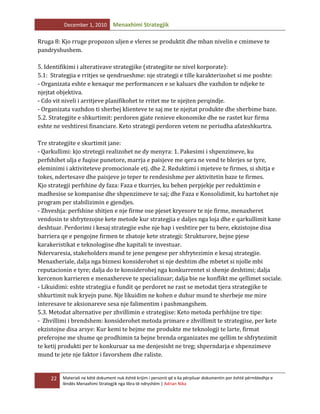 December 1, 2010

Menaxhimi Strategjik

Rruga 8: Kjo rruge propozon uljen e vleres se produktit dhe mban nivelin e cmimeve te
pandryshushem.
5. Identifikimi i alterativave strategjike (strategjite ne nivel korporate):
5.1: Strategjia e rritjes se qendrueshme: nje strategji e tille karakterizohet si me poshte:
- Organizata eshte e kenaqur me performancen e se kaluars dhe vazhdon te ndjeke te
njejtat objektiva.
- Cdo vit niveli i arritjeve planifikohet te rritet me te njejten perqindje.
- Organizata vazhdon ti sherbej klienteve te saj me te njejtat produkte dhe sherbime baze.
5.2. Strategjite e shkurtimit: perdoren gjate renieve ekonomike dhe ne rastet kur firma
eshte ne veshtiresi financiare. Keto strategji perdoren vetem ne periudha afateshkurtra.
Tre strategjite e skurtimit jane:
- Qarkullimi: kjo stretegji realizohet ne dy menyra: 1. Pakesimi i shpenzimeve, ku
perfshihet ulja e fuqise punetore, marrja e paisjeve me qera ne vend te blerjes se tyre,
eleminimi i aktiviteteve promocionale etj. dhe 2. Reduktimi i mjeteve te firmes, si shitja e
tokes, ndertesave dhe paisjeve jo teper te rendesishme per aktivitetin baze te firmes.
Kjo strategji perfshine dy faza: Faza e tkurrjes, ku behen perpjekje per reduktimin e
madhesise se kompanise dhe shpenzimeve te saj; dhe Faza e Konsolidimit, ku hartohet nje
program per stabilizimin e gjendjes.
- Zhveshja: perfshine shitjen e nje firme ose pjeset kryesore te nje firme, menaxheret
vendosin te shfrytezojne kete metode kur strategjia e daljes nga loja dhe e qarkullimit kane
deshtuar. Perdorimi i kesaj strategjie eshe nje hap i veshtire per tu bere, ekzistojne disa
barriera qe e pengojne firmen te zbatoje kete strategji: Strukturore, bejne pjese
karakeristikat e teknologjise dhe kapitali te investuar.
Ndervaresia, stakeholders mund te jene pengese per shfrytezimin e kesaj strategjie.
Menaxheriale, dalja nga biznesi konsiderohet si nje deshtim dhe mbetet si njolle mbi
reputacionin e tyre; dalja do te konsiderohej nga konkurrentet si shenje deshtimi; dalja
kercenon karrieren e menaxhereve te specializuar; dalja bie ne konflikt me qellimet sociale.
- Likuidimi: eshte strategjia e fundit qe perdoret ne rast se metodat tjera strategjike te
shkurtimit nuk kryejn pune. Nje likuidim ne kohen e duhur mund te sherbeje me mire
interesave te aksionareve sesa nje falimentim i pashmangshem.
5.3. Metodat alternative per zhvillimin e strategjise: Keto metoda perfshijne tre tipe:
- Zhvillimi i brendshem: konsiderohet metoda primare e zhvillimit te strategjise, per kete
ekzistojne disa arsye: Kur kemi te bejme me produkte me teknologji te larte, firmat
preferojne me shume qe prodhimin ta bejne brenda organizates me qellim te shfrytezimit
te ketij produkti per te konkuruar sa me denjesisht ne treg; shperndarja e shpenzimeve
mund te jete nje faktor i favorshem dhe raliste.

22

Materiali ne këtë dokument nuk është krijim i personit që e ka përpiluar dokumentin por është përmbledhje e
lëndës Menaxhimi Strategjik nga libra të ndryshëm | Adrian Nika

 