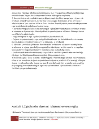 December 1, 2010

Menaxhimi Strategjik

mundesi qe vijne nga mbulesa e divizioneve ne mes vete; per te perfituar avantazhe nga
opurtunitetet e rritjes; per te shperndare riskun ne tregje te ndryshme.
E: Koncentrimi ne nje produkt te vetem: kjo strategji siq shihet ka per baze rritjen e nje
produkti, ne nje treg te vetem, me nje lloje tekonologjie dominuese. Arsya kryesore e
ndermarrjes se ketij veprimi eshte se firma zhvillon dhe shfrytezon plotesisht eksperiencen
e saj ne nje fushe te pakufizuar konkurruese.
F: Zhvillimi i tregut: konsiston ne marktingun e produkteve ekzistuese, nepermjet shtimit
te kanaleve te shperndarjes dhe ndryshimit te permbajtjes se reklames. Disa nga format
specifike te kesaj strategjie:
- Hapja e tregjeve te reja: rajonale, kombetare, nderkombetare.
- Futja ne segmente te reja tregu: ndryshimi i reklames; perforimi i kanaleve te tjera te
shperndarjes; perdorimi i versioneve te ndryshme te produktit.
G: Zhvillimi i produktit: perfshine modifikimin e produkteve ekzistuese ose krijimin e
produkteve te reja qe kane lidhje me produktet ekzistuese, te cilat mund te ju tregohen
konsumatoreve nepermjet kanaleve ekzistuese. Kjo realizohet permes:
- Zhvillimit te karakteristikave te reja te produktit; zhvillimi i produkteve me disa lloje
cilesishe; zhvillimi i produkteve me modele dhe permasa te reja.
H: Rinovimi: ajo qe eshte racionale ne strategjine e rionvimit apo krijimin e inovacioneve,
eshte se kjo mundeson krijimin e nje cikli te ri te jetes se produktit. Kjo strategji edhe pse
shume e rendesishme dhe shume me laverdi nese ka kreativitet ne perdorimin e saj, kjo
prap se prap perdoret shume pak ngase kjo vertet kerkon shpenzime ne kerkimin e
zhvillimit per produket te reja.

Kapitulli 6. Zgjedhja dhe vleresimi i alternativave strategjike
1.Kriteret e Vleresimit: jane pershtateshmeria, leverdueshmeria dhe pranueshmeria.
24

Materiali ne këtë dokument nuk është krijim i personit që e ka përpiluar dokumentin por është përmbledhje e
lëndës Menaxhimi Strategjik nga libra të ndryshëm | Adrian Nika

 