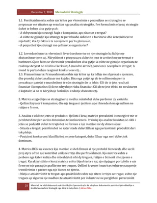 December 1, 2010

Menaxhimi Strategjik

1.1. Pershtatshmeria: eshte nje kriter per vleresimin e perputhjes se strategjise se
propozuar me situaten qe rezulton nga analiza strategjike. Per formulimin e kesaj strategjie
duhet te behen disa pytje p.sh:
- A shfrytezon kjo strategji fuqit e kompanise, apo shanset e tregut?
- A eshte ne gjendje kjo strategji te permbushe dobesite e burimeve dhe kercenimeve te
mjedisit?, kta dy faktore te nevojshem per tu plotesuar.
- A perputhet kjo strategji me qellimet e organizates?
1.2. Leverdueshmeria: vleresimi i leverdueshmerise se nje strategjie ka lidhje me
zbatueshmerine e saj. Ndryshimet e propozuara duhet te jene te arriteshme ne termat e
burimeve. Gjate fazes se vleresimit percaktohen disa pytje: A eshte ne gjendje organizata te
realizoje detyrat ne nivelin e kerkuar; A mund te arrihet pozicioni i nevojshem i tregut; A
mund te perballohen reagimet konkuruese etj…
1.3. Pranueshmeria: Pranueshmeria eshte nje kriter qe ka lidhje me shpresat e njerezve,
dhe prandaj duhet analizuar me kujdes. Disa nga pytjet qe do te ndihmonin per te
percaktuar pasojat e mundeshme te cdo strategjie do te ishin: Cili do te jete rezultati
financiar i kompanise; Si do te ndryshoje risku financiar; Cili do te jete efekti ne strukturen
e kapitalit; A do te ndryshoje funksioni i ndonje divizioni etj..
2. Matrica e zgjedhjes se strategjive te medha: ndertohet duke perdorur dy variabla:
- Qellimi kryesor i kompanise; dhe nje tregues i jashtem apo i brendeshem qe ndikon ne
rritjen e firmes.
3. Analiza e ciklit te jetes se produktit: Qellimi i kesaj matrice percaktimi i strategjive me te
pershtatshme per secilin dimension te konkurences. Prandaj kjo analize kosiston se cikli i
jetes se poduktit duhet te trajtohet ne formen e nje matrice me dy dimensione:
- Situata e tregut: pershkruhet ne kater stade duket filluar nga perzantimi i produktit deri
tek plakja.
- Pozicioni konkurues: klasifikohet ne pese kategori, duke filluar nga me i dobet tek
dominues.
4. Matrica BCG: ne essence kjo matrice e sheh firmen si nje protofol biznesesh, dhe secili
prej atyre ofron nje kontribut unik ne rritje dhe perfitueshmeri. Kjo matrice eshte e
perbere nga kater kutiza dhe mbeshtetet mbi dy tregues, rritjen e biznesit dhe pjesen e
tregut. Karakteristikte e kesaj matrice eshte thjeshtesia e saj, ajo shpjegon portofolin e nje
firme ne nje paraqitje grafike me tre tregues. Qellimi kryesor i matrices eshte te pasqyroje
trensferimin e parave nga nje biznes ne tjetrin.
- Matja e atraktivitetit te tregut: apo praktikisht eshte nje ritem i rritjes se tregut, eshte nje
tregues qe siguron nje madhesi te atraktivitetit per industrine ne pergjithesi pavaresisht
25

Materiali ne këtë dokument nuk është krijim i personit që e ka përpiluar dokumentin por është përmbledhje e
lëndës Menaxhimi Strategjik nga libra të ndryshëm | Adrian Nika

 