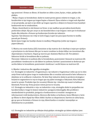 December 1, 2010

Menaxhimi Strategjik

nga pozicioni i firmes se dhene. Ai bazohet ne ciklin e jetes, hyrjes, rritjes, pjekjes dhe
plakjes.
- Matja e fuqise se brendeshme: duhet te matet perms pjeses relative te tregut, e cila
kosiderohet si nje tregues qe tregon fuqine e biznesit. Pjesa relative e tregut nuk shprehet
si nje perqindje, ajo ipet si nje shifer qe tregon raportin e shitjeve te biznesit tone kundrjet
konkurentit me te rendesishem.
- Matja e kontributit te cdo biznesi ne firme: si nje madhesi qe percakton kontributin
preferohen shitjet. Kjo per arsye se ato konsiderohen si nje tregues i mire per te krahasuar
fuqite dhe dobesite e firmave qe konkurojne brenda nje industrie.
Sqarime: Yjet (biznese me rritje te larte tregu); Lopet me para (jane burime te medha
parash per firmen);
Qente (jane tregje me humbje shume te medha); Pikepytetja (eshte nje tregues i
papercaktuar).
5. Matrica me nente kutiza (GE): konsiston se kjo matrice do ti sherbeje si mjet per njohjen
e prioriteteve te cdo biznesi dhe per te marre vendime te drejta lidhur me investimet dhe
shperndarjen e burimeve. Hapat qe merren per zbatimin Matrices GE: Percaktimi i
faktoreve kritik te brendshem dhe te jashtem;
Vleresimi i faktoreve te jashtem dhe te brendeshem; pozicionimi i biznesit ne matricen GE;
parashikimi i tendencave te cdo faktori te jashtem; hartimi i pozicionimit te deshiruar per
secilin faktor te brendshem; pozicionimi i deshiruar i secilit biznes ne matricen GE.
6. Mjedisi i industrise dhe zgjedhja strategjike:
6.1. Strategjite ne industrite e fragmentuara: nje industri e fragmentuar eshte ajo ne te cilen
asnje firme nuk ka pjese tregu te rendesishme dhe si rezultat nuk mund te kete influence te
dukshme ne te ardhurat e industries. Ne kete lloje industrie duhej te perdorej strategjia e
krijimit te segmenteve te reja te tregut apo siq njihet strategjia e fokusimit; Ketu fokusimi
mund te synoje: Produkte tipe (te vecanta); Kliente tip: i sherben nje numri te kufizuar
klientesh; Porosi tip: firma pranon vetem porosi te vecanta.
6.2. Strategjia ne industrite e reja: ne industrite e reja, strategjite duhet te perputhen me
karakteristikat e tregut te ketyre industrive: pasiguria teknologjike dhe problemi i
standardizimit te produktit; pasiguria e konkurenteve si rezultat i mungeses se
informacionit rreth konkurenteve, bleresve dhe kohes se kerkeses; kosto fillestare e larte
qe fillone te zbret shpejt kur fillon efekti i kurbes se eksperiences; barriera te uleta hyrje,
gje qe qon ne formimin e firmave te reja; klient konfuz si rezultat i mosnjohjes se
dobishmerise se produktit.

6.3. Strategjite ne industrite qe shkojne drejt pjekjes: strategjite qe duhen ndjekur jane:
26

Materiali ne këtë dokument nuk është krijim i personit që e ka përpiluar dokumentin por është përmbledhje e
lëndës Menaxhimi Strategjik nga libra të ndryshëm | Adrian Nika

 