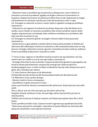 December 1, 2010

Menaxhimi Strategjik

- Shkurtimi i linjes se produktit nga asortimentet jo fitimprurese; venia e theksit ne
rinovimin e procesit te prodhimit; zgjedhja me kujdes e bleresve te besueshem e te
fuqishem; integrimi horizontal, me qellim qe te blihen firma rivale; ekspansioni ne tregjet
nderkombetare ku ekzistojne mundesi per rritje dhe konkurenca eshte e vogel.
6.4. Strategjite ne industrite ne fazen e renijes: duhet te zgjedhen strategji qe perfshijne
elementet te:
- Fokusimit ne ato segmente te industrise qe ofrojne shanse per rritje dhe fitime me te
medha; venia e theksit ne rinovmin e produkteve dhe cilesise; prodhimi i parave duhet
zvogluar shpenzimet per mirembajtje, duke reduktuar nomeklaturen e produkteve dhe
duke mos bere investime te reja.
6.5. Strategjite ne industrite globale: strategjite e firmave duhet te kene pasarsysh
elementete te:
- Konkurrences se gjere globale, te konkurohet me linja te plota produkti; te luftohet per
diferencim dhe udheheqeje te kostove te industrise si dhe avantazhet konkuruese ne rang
boteror; strategjia e fokusimit racional, sigurimi i avantazheve brenda vendit qe i ndihmon
frimes te perballoje konkurentet e huaj dhe te vendit.
7. Teoria e Lojes: sugjeron se ndryshimi mund qe mund te vije nga ndryshimi i nje loje,
mund te jete me i madh se sa ai qe vjen nga ruajtja e statusquo-se.
- Strategjia fitim-fitim ka disa avantazhe: meqense konkurentet gjenden te papregaditur ata
mund te ofrojne pak konkurnece; meqense kjo strategji nuk i detyron lojtaret te
kunderpergjegjen, loja e re eshte me lehte te mbeshtetet; kjo loje eshte fitimprurese per te
gjithe, dhe e demshme per askend.
7.1. Loja e biznesit: Bene pjese ne dy dimensione:
Vertikal (klientet dhe furnitoret) dhe Horizontal(zevendesuesti dhe plotesuesit).
7.A. Ndryshimi i Lojes: perben dy hapa:
- Skicimi i rrjetit te vleres se kompanise;
- Identifikimi i te gjithe elementeve te lojes:
Lojret: jane furnitoret, klientet, zevendesuesit dhe plotesuesit. Asnjeri prej tyre nuk eshte
stabil.
Vlera e shtuar: jane ato cilesi apo tipare qe nje lojetar sjell ne loje.
Rregullat: krijojne strukturen e lojes. Ato jane ligje, zakone apo kontrata; por jane te
ndryshueshme.
Taktikat: jane levizje per te kuptuar menyren sesi lojtaret perceptojne lojen dhe si do te
luajne.
Fusha: pershkruan kufijt e lojes. Lojetaret mund te zgjerojne apo ngushtojne keta kufij.
‘’Duhet pasur parasysh se stretegjite e sukseshme te biznesit fillojne me vleresimin dhe
pastaj me ndryshimin e njerit nga keto elemente.

27

Materiali ne këtë dokument nuk është krijim i personit që e ka përpiluar dokumentin por është përmbledhje e
lëndës Menaxhimi Strategjik nga libra të ndryshëm | Adrian Nika

 