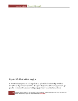 December 1, 2010

Menaxhimi Strategjik

Kapitulli 7. Zbatimi i strategjise
1. Strauktura e Organizates: Cdo organizate ka nje strukture formale. Kjo strukture
konsiston ne departamentet, divizionet, detyrat dhe relacionet brenda organizates. Ajo
poashtu perkufizon linjat e autoritetit, pergjegjesite dhe kanalet e komunikimit.
28

Materiali ne këtë dokument nuk është krijim i personit që e ka përpiluar dokumentin por është përmbledhje e
lëndës Menaxhimi Strategjik nga libra të ndryshëm | Adrian Nika

 