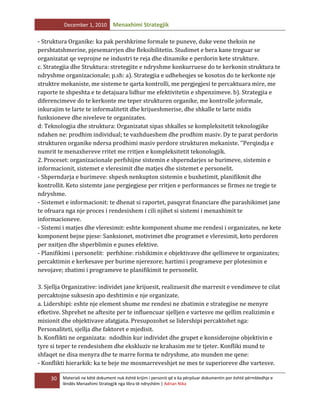 December 1, 2010

Menaxhimi Strategjik

- Struktura Organike: ka pak pershkrime formale te puneve, duke vene theksin ne
pershtatshmerine, pjesemarrjen dhe fleksibilitetin. Studimet e bera kane treguar se
organizatat qe veprojne ne industri te reja dhe dinamike e perdorin kete strukture.
c. Strategjia dhe Struktura: stretegjite e ndryshme konkurruese do te kerkonin struktura te
ndryshme organizacionale; p.sh: a). Strategjia e udheheqjes se kosotos do te kerkonte nje
struktre mekaniste, me sisteme te qarta kontrolli, me pergjegjesi te percaktuara mire, me
raporte te shpeshta e te detajuara lidhur me efektivitetin e shpenzimeve. b). Strategjia e
diferencimeve do te kerkonte me teper strukturen organike, me kontrolle joformale,
inkurajim te larte te informalitetit dhe krijueshmerise, dhe shkalle te larte midis
funksioneve dhe niveleve te organizates.
d: Teknologjia dhe struktura: Organizatat sipas shkalles se kompleksitetit teknologjike
ndahen ne: prodhim individual; te vazhdueshem dhe prodhim masiv. Dy te parat perdorin
strukturen organike ndersa prodhimi masiv perdore strukturen mekaniste. ‘’Perqindja e
numrit te menaxhereve rritet me rritjen e kompleksitetit tekonologjik.
2. Proceset: organizacionale perfshijne sistemin e shperndarjes se burimeve, sistemin e
informacionit, sistemet e vleresimit dhe matjes dhe sistemet e personelit.
- Shperndarja e burimeve: shpesh nenkupton sistemin e buxhetimit, planifikmit dhe
kontrollit. Keto sistemte jane pergjegjese per rritjen e performances se firmes ne tregje te
ndryshme.
- Sistemet e informacionit: te dhenat si raportet, pasqyrat financiare dhe parashikimet jane
te ofruara nga nje proces i rendesishem i cili njihet si sistemi i menaxhimit te
informacioneve.
- Sistemi i matjes dhe vleresimit: eshte komponent shume me rendesi i organizates, ne kete
komponent bejne pjese: Sanksionet, motivimet dhe programet e vleresimit, keto perdoren
per nxitjen dhe shperblimin e punes efektive.
- Planifikimi i personelit: perfshine: rishikimin e objektivave dhe qellimeve te organizates;
percaktimin e kerkesave per burime njerezore; hartimi i programeve per plotesimin e
nevojave; zbatimi i programeve te planifikimit te personelit.
3. Sjellja Organizative: individet jane krijuesit, realizuesit dhe marresit e vendimeve te cilat
percaktojne suksesin apo deshtimin e nje organizate.
a. Lidershipi: eshte nje element shume me rendesi ne zbatimin e strategjise ne menyre
efketive. Shprehet ne aftesite per te influencuar sjelljen e vartesve me qellim realizimin e
misionit dhe objektivave afatgjata. Presupozohet se lidershipi percaktohet nga:
Personaliteti, sjellja dhe faktoret e mjedisit.
b. Konflikti ne organizata: ndodhin kur individet dhe grupet e konsiderojne objektivin e
tyre si teper te rendesishem dhe ekskluziv ne krahasim me te tjeter. Konfliki mund te
shfaqet ne disa menyra dhe te marre forma te ndryshme, ato munden me qene:
- Konflikti hierarkik: ka te beje me mosmarreveshjet ne mes te superioreve dhe vartesve.
30

Materiali ne këtë dokument nuk është krijim i personit që e ka përpiluar dokumentin por është përmbledhje e
lëndës Menaxhimi Strategjik nga libra të ndryshëm | Adrian Nika

 
