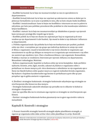 December 1, 2010

Menaxhimi Strategjik

- Konflikti horizontal: ka te beje me mosmarreveshjet ne mes te specialisteve te
departamenteve.
- Konflikti formal/informal: ka te beje me veprimet qe ndermerren vetem se duhet per te
plotesuar formalitetin e jo te jene si praktika te mira, dhe ne kete situate lindin konfliktet.
- Konflikti i instuticionalizuar: kane te bejne me konfliktin e interesave ne mes te paleve te
ndryshme, per kete jane politikat, procedurat dhe praktikat te cilat mundesojne ndalimin e
ketyre konflikteve.
- Konflikti i statusit: ka te beje me mosmarreveshjet qe shkaktohen si pasoje e qe njerezit
kane nevoja per prestigji dhe respekt nga te tjeret.
- Konflikti politik: ka te beje me shume me aspiratat per fuqi ne organizate p.sh nese
vendose qe nje departamenti ti ulet buxheti, kjo mund te duket si nje dobesim i influences
se departamentit.
c. Politika organizacionale: kjo politeke ka te beje me konkurncen per pushtet, pushteti
eshte nje cilesi e nevojshme per nje grupe apo individ qe deshiron te zotoje nje vend.
d: Klima e organizates: mund te konsiderohet si nje teresi cilesishe te organizates apo
nensistemeve te saj dhe qe shfaqen ne menyren se si organizata apo nensistemet e saj sillen
me aneteret apo mjedisin e tyre. Cfare e kushtezon klimen e nje organizate: Komunikimi;
Praktika e marrjes se vendimeve; Interesimi per njerezit; Influenca ne departamente;
Menaxhimi i teknologjise; Motivimi.
- Kultura organizacionale: kuptohet se kultura eshte nje teresi komplekse duke perfshire
njohurite, besimin, artin, ligjin, moralin, zakonet etj..Kultura e organizates eshte e
perkufizuar ne shume menyra p.sh: vlera dominuese e mbeshtetur ne nje organizate apo e
thene me thjesht kultura eshte quajtur meyra se si gjerat realizohen brenda organizates.
Nje kulture e fuqishme karakterizohet nga besime te perkufizuara qarte dhe qe jane
perqafuar nga te gjitha anetaret e organizates.
4. Zhvillimi i strategjise funksionale: strategjite funksionale ndryshojne nga strategjite ne
nivel korporate dhe biznesi ne disa menyra:
- Strategjite funksionale zakonisht mbulojne nje periudhe me te shkurter te kohed se
strategjite e korporates
- Jane me specifike dhe me te orientuara nga veprimi se strategjite ne nivel korporate apo
biznesi.
- Hartimi i strategjive funksionale kerkon pjesemarrje me te gjere nga nivelet e uleta te
menaxhimit.

Kapitulli 8. Kontrolli i strategjise
1. Procesi i kontrollit strategjik: kontrolli strategjik ndjeke planifikimin strategjik, ai
siguron qe organizata eshte duke arritur cfare eshte planifikuar te arrije. Kontrolli
31

Materiali ne këtë dokument nuk është krijim i personit që e ka përpiluar dokumentin por është përmbledhje e
lëndës Menaxhimi Strategjik nga libra të ndryshëm | Adrian Nika

 