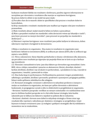 December 1, 2010

Menaxhimi Strategjik

krahason rezultatet faktike me rezultatet e deshiruara, paoshtu siguron informacione te
nevojshme per vleresimin e rezultateve dhe marrjes se veprimeve korrigjuese.
Ky proces duhet te shihet si nje model me pese stade:
a) Percakto cfare do te masesh: duhet te specifikohet cilat procese e rezultate duhet te
kontrollohen.
b) Krijo standardet e rezultatit: standardet jane madhesi qe tregojne cilat jane rezultatet e
pranueshme.
c) Mate rezultatin aktual: matjet mund te behen ne kohen e paracaktuar.
d) Mate a perputhet rezultati me standardet: eshte deviacioni vetem nje lekundje e rastit? ;
jane kryer proceset ne menyre korrekte? ; jane proceset ne perputhje me standardet e
deshiruara? ….
e) Ndermerr veprime korrigjuese: nese rezultatet jane jashte kufijeve te tolerances, duhen
ndermarre veprimet e korigjimit te deviacioneve.
2.Matja e rezultateve te organizates: Disa mates te rezultateve te organizates jane:
koeficienti i kthimit te investimeve (ROI); te ardhurat per aksion (ESP); dhe te ardhurat nga
mjetet e veta (ROE).
2.1. Vlera e aksionereve: thene thjeshte perkufizohet si shume e dividentave dhe aksioneve,
ajo percakton nese rezultatet po sigurojne nje peqindje fitimi me te larte se ajo e kerkuar
nga investitoret.
2.2. Vleresimi i menaxhimit te larte: jane disa faktore qe vleresohen nga menaxhimi i larte:
ROE; vlera e shitjes; menaxhimi i pasurise se aksionereve, blerjet, zhveshjet, zbatimi i
kerkim zhvillimit, zhvillimi i nje strukutre te perhereshme , i produkteve te reja, i moralit te
orgaznizates, i imazhit, i potencialit te rritjes
2.3. Disa fusha kyqe te performances: Perfitueshmeria; pozicioni i tregut; produktiviteti;
udheheqja e produktit; zhvillimi i personelit; qendrimet e punonjesve; pergjegjsia publike;
bilanci midis qellimeve afatshkurtra dhe afatgjata.
2.4. Revizonet strategjike: revizionet e aktiviteteve te ndryshme perdoren si menyre e
matjes se rezultateve te organizates, ato kane per qellim vleresimin e aktiviteteve
funksionale, te pergjegjesise sociale si dhe te efektivitetit te pergjithshem te organizates.
- Revizioni i kushteve paraprake: verifikon ne menyre sistematike e te vazhdueshme nese
jane te vlefshme kushtet paraprake ne te cilat eshte bazuar strategjia, keto kushte
zakonisht jane te lidhura me faktoret e mjedisit te jashtem dhe te industrise.
- Revizioni i zbatimit: vlereson nese duhet te ndryshoje strategjia e firmes nisur nga
rezultatet dhe veprimet e ndryshme per zbatimin e strategjise se pergjithshme. Llojet
kryesore te ketyre revizioneve jane: a) vezhgimi i goditjeve strategjike dhe b) rishikimet e
momenteve me te rendesishme.

32

Materiali ne këtë dokument nuk është krijim i personit që e ka përpiluar dokumentin por është përmbledhje e
lëndës Menaxhimi Strategjik nga libra të ndryshëm | Adrian Nika

 