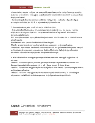 December 1, 2010

Menaxhimi Strategjik

- Survejimi strategjik: vezhgon nje sere problemesh brenda dhe jashte firmes qe mund te
ndikojne ne zbatimin e strategjise. Ideja baze eshte zbulimi i informacionit te rendesishem
te paparashikuar.
- Revizioni i gadishmerise speciale: eshte nje rishqyretim i plote dhe i shpesh i shpejt i
strategjise se firmes per shkak te ngjarjeve te paparashikuara.
3. Probleme ne matjen e rezultatit: me te shpeshtat jane:
- Orientimi afatshkurter: jane problem ngase ato tentojne te lene me nje ane vleren e
objektivave afategjata: sipas disa studijuesve vleresimet afatgjata nuk behen sepse
menaxheret ekzekutiv:
Nuk kuptojne rendesin e tyre; i konsiderojne interest afatshkureter me te rendesishem se
ato afategjata.
Mund te mos kete kohe te merren me analiza afatgjata.
Mundet qe veprimtaria personale e tyre te mos vleresohet ne trema afatgjata.
- Cvendosja e qellimeve: ndodh kur aktivitetet qe kane per qellim te ndihmojne ne arritjen
e objektivave te organizates, ndryshojne drejtim. Ekzistojne dy lloje te cvendosjes se
qellimeve: Zevendesimi i sjelljes dhe nenoptimizmi i sjelljes.
4. Menaxhimi nxites strategjik: per shperblimin e mendimit strategjik sugjerohen tri
metoda:
- Metoda e faktoreve peshe: perdoret per shperblimin e drejtuesve te divizioneve kur
faktoret e rezultatit dhe rendesia e tyre ndryshone nga nje division tjeter.
- Metoda e vleresimit afatgjate: kjo metode shperblen menaxheret shperblehen per arritjen
e objektivave afatgjata.
- Metoda e fondeve strategjike: kjo metode inkurajone menaxheret qe te kujdesen per
shpenzimet e zhvillimit, te cilat ndryshojne prej shpenzimeve te prodhimit.

Kapitulli 9. Menaxhimi i ndryshimeve
33

Materiali ne këtë dokument nuk është krijim i personit që e ka përpiluar dokumentin por është përmbledhje e
lëndës Menaxhimi Strategjik nga libra të ndryshëm | Adrian Nika

 