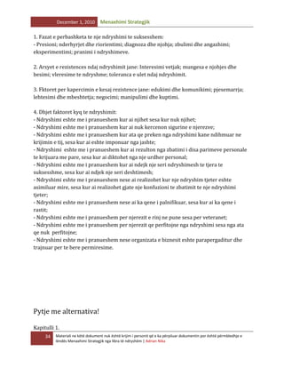 December 1, 2010

Menaxhimi Strategjik

1. Fazat e perbashketa te nje ndryshimi te suksesshem:
- Presioni; nderhyrjet dhe riorientimi; diagnoza dhe njohja; zbulimi dhe angazhimi;
eksperimentimi; pranimi i ndryshimeve.
2. Arsyet e rezistences ndaj ndryshimit jane: Interesimi vetjak; mungesa e njohjes dhe
besimi; vleresime te ndryshme; toleranca e ulet ndaj ndryshimit.
3. Fktoret per kapercimin e kesaj rezistence jane: edukimi dhe komunikimi; pjesemarrja;
lehtesimi dhe mbeshtetja; negocimi; manipulimi dhe kuptimi.
4. Dhjet faktoret kyq te ndryshimit:
- Ndryshimi eshte me i pranueshem kur ai njihet sesa kur nuk njihet;
- Ndryshimi eshte me i pranueshem kur ai nuk kercenon sigurine e njerezve;
- Ndryshimi eshte me i pranueshem kur ata qe preken nga ndryshimi kane ndihmuar ne
krijimin e tij, sesa kur ai eshte imponuar nga jashte;
- Ndryshimi eshte me i pranueshem kur ai rezulton nga zbatimi i disa parimeve personale
te krijuara me pare, sesa kur ai diktohet nga nje urdher personal;
- Ndryshimi eshte me i pranueshem kur ai ndejk nje seri ndryshimesh te tjera te
suksesshme, sesa kur ai ndjek nje seri deshtimesh;
- Ndryshimi eshte me i pranueshem nese ai realizohet kur nje ndryshim tjeter eshte
asimiluar mire, sesa kur ai realizohet gjate nje konfuzioni te zbatimit te nje ndryshimi
tjeter;
- Ndryshimi eshte me i pranueshem nese ai ka qene i palnifikuar, sesa kur ai ka qene i
rastit;
- Ndryshimi eshte me i pranueshem per njerezit e rinj ne pune sesa per veteranet;
- Ndryshimi eshte me i pranueshem per njerezit qe perfitojne nga ndryshimi sesa nga ata
qe nuk perfitojne;
- Ndryshimi eshte me i pranueshem nese organizata e biznesit eshte parapergaditur dhe
trajnuar per te bere permiresime.

Pytje me alternativa!
Kapitulli 1.
34

Materiali ne këtë dokument nuk është krijim i personit që e ka përpiluar dokumentin por është përmbledhje e
lëndës Menaxhimi Strategjik nga libra të ndryshëm | Adrian Nika

 