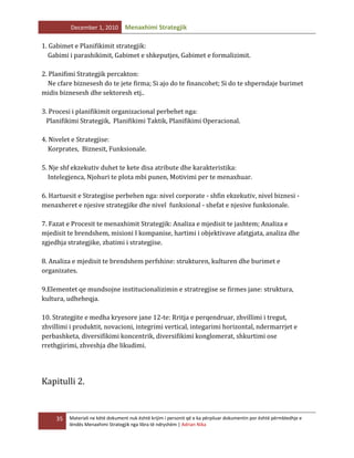 December 1, 2010

Menaxhimi Strategjik

1. Gabimet e Planifikimit strategjik:
Gabimi i parashikimit, Gabimet e shkeputjes, Gabimet e formalizimit.
2. Planifimi Strategjik percakton:
Ne cfare biznesesh do te jete firma; Si ajo do te financohet; Si do te shperndaje burimet
midis biznesesh dhe sektoresh etj..
3. Procesi i planifikimit organizacional perbehet nga:
Planifikimi Strategjik, Planifikimi Taktik, Planifikimi Operacional.
4. Nivelet e Strategjise:
Korprates, Biznesit, Funksionale.
5. Nje shf ekzekutiv duhet te kete disa atribute dhe karakteristika:
Intelegjenca, Njohuri te plota mbi punen, Motivimi per te menaxhuar.
6. Hartuesit e Strategjise perbehen nga: nivel corporate - shfin ekzekutiv, nivel biznesi menaxheret e njesive strategjike dhe nivel funksional - shefat e njesive funksionale.
7. Fazat e Procesit te menaxhimit Strategjik: Analiza e mjedisit te jashtem; Analiza e
mjedisit te brendshem, misioni I kompanise, hartimi i objektivave afatgjata, analiza dhe
zgjedhja strategjike, zbatimi i strategjise.
8. Analiza e mjedisit te brendshem perfshine: strukturen, kulturen dhe burimet e
organizates.
9.Elementet qe mundsojne institucionalizimin e stratregjise se firmes jane: struktura,
kultura, udheheqja.
10. Strategjite e medha kryesore jane 12-te: Rritja e perqendruar, zhvillimi i tregut,
zhvillimi i produktit, novacioni, integrimi vertical, integarimi horizontal, ndermarrjet e
perbashketa, diversifikimi koncentrik, diversifikimi konglomerat, shkurtimi ose
rrethgjirimi, zhveshja dhe likudimi.

Kapitulli 2.

35

Materiali ne këtë dokument nuk është krijim i personit që e ka përpiluar dokumentin por është përmbledhje e
lëndës Menaxhimi Strategjik nga libra të ndryshëm | Adrian Nika

 