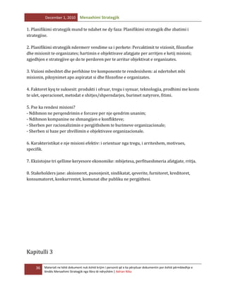 December 1, 2010

Menaxhimi Strategjik

1. Planifikimi strategjik mund te ndahet ne dy faza: Planifikimi strategjik dhe zbatimi i
strategjise.
2. Planifikimi strategjik ndermerr vendime sa i perkete: Percaktimit te vizionit, filozofise
dhe misionit te organizates; hartimin e objektivave afatgjate per arritjen e ketij misioni;
zgjedhjen e strategjive qe do te perdoren per te arritur objektivat e organizates.
3. Vizioni mbeshtet dhe perfshine tre komponente te rendesishem: ai ndertohet mbi
misionin, piksynimet apo aspiratat si dhe filozofine e organizates.
4. Faktoret kyq te suksesit: produkti i ofruar, tregu i synuar, teknologjia, prodhimi me kosto
te ulet, operacionet, metodat e shitjes/shperndarjes, burimet natyrore, fitimi.
5. Pse ka rendesi misioni?
- Ndihmon ne perqendrimin e forcave per nje qendrim unanim;
- Ndihmon kompanine ne shmangijen e konflikteve;
- Sherben per racionalizimin e pergjithshem te burimeve organizacionale;
- Sherben si baze per zhvillimin e objektivave organizacionale.
6. Karakteristikat e nje misioni efektiv: i orientuar nga tregu, i arriteshem, motivues,
specifik.
7. Ekzistojne tri qellime keryesore ekonomike: mbijetesa, perfitueshmeria afatgjate, rritja.
8. Stakeholders jane: aksioneret, punonjesit, sindikatat, qeverite, furnitoret, kreditoret,
konsumatoret, konkurrentet, komunat dhe publiku ne pergjithesi.

Kapitulli 3
36

Materiali ne këtë dokument nuk është krijim i personit që e ka përpiluar dokumentin por është përmbledhje e
lëndës Menaxhimi Strategjik nga libra të ndryshëm | Adrian Nika

 