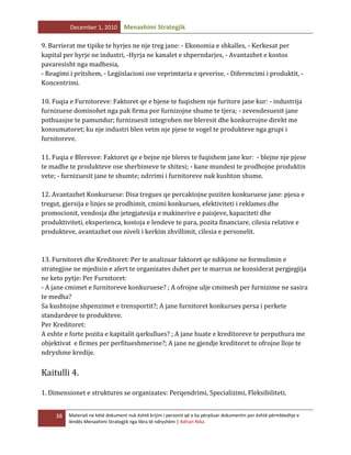 December 1, 2010

Menaxhimi Strategjik

9. Barrierat me tipike te hyrjes ne nje treg jane: - Ekonomia e shkalles, - Kerkesat per
kapital per hyrje ne industri, -Hyrja ne kanalet e shperndarjes, - Avantazhet e kostos
pavaresisht nga madhesia,
- Reagimi i pritshem, - Legjislacioni ose veprimtaria e qeverise, - Diferencimi i produktit, Koncentrimi.
10. Fuqia e Furnitoreve: Faktoret qe e bjene te fuqishem nje furitore jane kur: - industrija
furnizuese dominohet nga pak firma por furnizojne shume te tjera; - zevendesuesit jane
pothuasjse te pamundur; furnizuesit integrohen me bleresit dhe konkurrojne direkt me
konsumatoret; ku nje industri blen vetm nje pjese te vogel te produkteve nga grupi i
furnitoreve.
11. Fuqia e Bleresve: Faktoret qe e bejne nje bleres te fuqishem jane kur: - blejne nje pjese
te madhe te produkteve ose sherbimeve te shitesi; - kane mundesi te prodhojne produktin
vete; - furnizuesit jane te shumte; ndrrimi i furnitoreve nuk kushton shume.
12. Avantazhet Konkuruese: Disa tregues qe percaktojne poziten konkuruese jane: pjesa e
tregut, gjersija e linjes se prodhimit, cmimi konkurues, efektiviteti i reklames dhe
promocionit, vendosja dhe jetegjatesija e makinerive e paisjeve, kapaciteti dhe
produktiviteti, eksperienca, kostoja e lendeve te para, pozita financiare, cilesia relative e
produkteve, avantazhet ose niveli i kerkim zhvillimit, cilesia e personelit.

13. Furnitoret dhe Kreditoret: Per te analizuar faktoret qe ndikjone ne formulimin e
strategjise ne mjedisin e afert te organizates duhet per te marrun ne konsiderat pergjegjija
ne keto pytje: Per Furnitoret:
- A jane cmimet e furnitoreve konkuruese? ; A ofrojne ulje cmimesh per furnizime ne sasira
te medha?
Sa kushtojne shpenzimet e trensportit?; A jane furnitoret konkurues persa i perkete
standardeve te produkteve.
Per Kreditoret:
A eshte e forte pozita e kapitalit qarkullues? ; A jane huate e kreditoreve te perputhura me
objektivat e firmes per perfitueshmerine?; A jane ne gjendje kreditoret te ofrojne lloje te
ndryshme kredije.

Kaitulli 4.
1. Dimensionet e struktures se organizates: Perqendrimi, Specializimi, Fleksibiliteti.
38

Materiali ne këtë dokument nuk është krijim i personit që e ka përpiluar dokumentin por është përmbledhje e
lëndës Menaxhimi Strategjik nga libra të ndryshëm | Adrian Nika

 