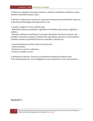 December 1, 2010

Menaxhimi Strategjik

2. Kultura ne organizate eshte pjese perberse e: Historise, Simboleve, strukturat e fuqise,
sistemet e kontrollit, ritualet, rutina.
3. Burimet e Organizates: si burime te organizates konsiderohen burimet fizike, njerezore
si dhe aftesite teknologjike dhe organizative te saj.
4. Analiza e zingjirit te vleres: perbehet nga :
- Aktivitetet primare qe perfshijne: Logjistiken e brendshme, Operacionet, Logjistika e
jashtme.
- Aktivitete ndihmese qe perfshijne: Furnizimin, Menaxhimi i Burimeve njerezore: kjo
perfshine rekrutimin, trejnimin, zhvillimin dhe shperblimin e punetorve, Infrastruktura:
perfshine sistemet e planifikimit, finances, kontrollit te cilesisise etj…
5. Analiza krahasuese: perdoren keto tri me kryesore:
- Analiza historike,
- Krahasimi me normat e industrise,
- Analiza e praktikes se mire.
6. Kompetencat dalluese: Testet qe ju nenshtrohen kompetencat dalluese jane:
Testi i paimitueshmerise, Testi i jetegjatesise, Testi i perkatesise, Testi i superioritetit…

Kapitulli 5.

39

Materiali ne këtë dokument nuk është krijim i personit që e ka përpiluar dokumentin por është përmbledhje e
lëndës Menaxhimi Strategjik nga libra të ndryshëm | Adrian Nika

 