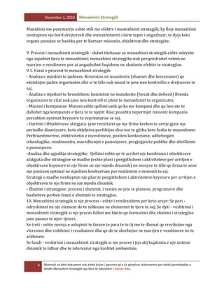 December 1, 2010

Menaxhimi Strategjik

Manxhimi me pesemarrje eshte stili me efektiv i meanxhimit strategjik; ky lloje menaxhimi
nenkupton nje bord drejtoresh dhe menaxhimenti i larte teper i angazhuar; te dyja keto
organe punojne se bashku per te hartuar misionin, objektivat dhe strategjite.
9. Procesi i menaxhimit strategjik - duhet theksuar se menaxhimi strategjik eshte ndryshe
nga aspektet tjera te menaxhimit; menaxhimi strategjike nuk perqendrohet vetem ne
marrjen e vendimeve por ai angazhohet fuqishem ne zbatimin efektiv te strategjise.
9.1. Fazat e procesit te menaxhimit strategjik:
- Analiza e mjedisit te jashtem: Konsiston ne mundesite (shanset dhe kercenimet) qe
ekzistojne jashte organizates dhe si te tille nuk mund te jene nen kontrollin e drejtuesve te
saj.
- Analiza e mjedisit te brendshem: konsiston ne mundesite (forcat dhe dobesit) Brenda
organizates te cilat nuk jane nen kontroll te plote te menaxhimit te organizates.
- Misioni i kompanise: Misioni eshte qellimi unik qe ka nje kompani dhe qe ben ate te
dallohet nga kompanite e tjera te te njejtit lloje; poashtu nepermjet misionit kompania
percakton synimet kryesore te veprimtarise se saj.
- Hartimi i Objektivave afatgjata: jane rezultatet qe nje firme kerkon te arrije gjate nje
periudhe disavjecare; keto objektiva perfshijne disa ose te gjitha keto fusha te meposhtme:
Perfitueshmerine, efektivitetin e investimeve, poziten konkuruese, udheheqjen
teknologjike, rendimentin, maredhenjet e punonjesve, pergjegjesite publike dhe zhvillimin
e punonjesve.
-Analiza dhe zgjedhja strategjike: Qellimi eshte qe te arrihet nje kombinim i objektivave
afatgjata dhe strategjise se madhe (eshte plani i pergjithshem i aktiviteteve per arritjen e
objektivave kryesore te nje firme ne nje mjedis dinamik) ne menyre te tille qe firma te zene
nje pozicion optimal ne mjedisin konkurrues per realizimin e misionit te saj.
Strategji e madhe nenkupton nje plan te pergjithshem i aktiviteteve kryesore per arritjen e
objektivave te nje firme ne nje mjedis dinamik.
- Zbatimi i strategjise: procesi i zbatimit, i venies ne jete te planeve, programeve dhe
buxheteve perben fazen e zbatimit te strategjise.
10. Menaxhimi strategjik si nje process - eshte i rendesishem per keto arsye: Se pari ndryshimet ne nje element do te ndikojne ne elementet te tjere te saj; Se dyti - veshtrimi i
menaxhimit strategjik si nje proces lidhet me faktin qe formulimi dhe zbatimi i strategjise
jane pasues te njeri tjeteri;
Se treti - eshte nevoja e ushqimit te fazave te para te te tij me te dhenat qe rrezikojne nga
vleresimi dhe rishikimi i rezultateve dhe qe do te sherbejne ne marrjen e vendimeve ne te
ardhmen;
Se fundi - veshtrimi i menaxhimit strategjik si nje proces i jep atij kuptimin e nje sistemi
dinamik te lidhur dhe te ndervarur nga kushtet ambientale.

4

Materiali ne këtë dokument nuk është krijim i personit që e ka përpiluar dokumentin por është përmbledhje e
lëndës Menaxhimi Strategjik nga libra të ndryshëm | Adrian Nika

 