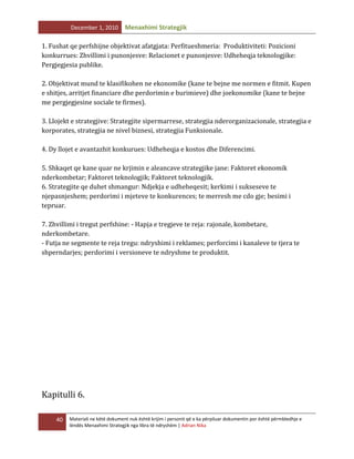 December 1, 2010

Menaxhimi Strategjik

1. Fushat qe perfshijne objektivat afatgjata: Perfitueshmeria: Produktiviteti: Pozicioni
konkurrues: Zhvillimi i punonjesve: Relacionet e punonjesve: Udheheqja teknologjike:
Pergjegjesia publike.
2. Objektivat mund te klasifikohen ne ekonomike (kane te bejne me normen e fitmit. Kupen
e shitjes, arritjet financiare dhe perdorimin e burimieve) dhe joekonomike (kane te bejne
me pergjegjesine sociale te firmes).
3. Llojekt e strategjive: Strategjite sipermarrese, strategjia nderorganizacionale, strategjia e
korporates, strategjia ne nivel biznesi, strategjia Funksionale.
4. Dy llojet e avantazhit konkurues: Udheheqja e kostos dhe Diferencimi.
5. Shkaqet qe kane quar ne krjimin e aleancave strategjike jane: Faktoret ekonomik
nderkombetar; Faktoret teknologjik; Faktoret teknologjik.
6. Strategjite qe duhet shmangur: Ndjekja e udheheqesit; kerkimi i sukseseve te
njepasnjeshem; perdorimi i mjeteve te konkurences; te merresh me cdo gje; besimi i
tepruar.
7. Zhvillimi i tregut perfshine: - Hapja e tregjeve te reja: rajonale, kombetare,
nderkombetare.
- Futja ne segmente te reja tregu: ndryshimi i reklames; perforcimi i kanaleve te tjera te
shperndarjes; perdorimi i versioneve te ndryshme te produktit.

Kapitulli 6.
40

Materiali ne këtë dokument nuk është krijim i personit që e ka përpiluar dokumentin por është përmbledhje e
lëndës Menaxhimi Strategjik nga libra të ndryshëm | Adrian Nika

 
