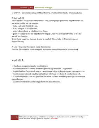 December 1, 2010

Menaxhimi Strategjik

1. Kriteret e Vleresimit: jane pershtateshmeria, leverdueshmeria dhe pranueshmeria.
2. Matrica BCG
Karakteriste e kesaj matrice thjeshtesia e saj, ajo shpjegon portofolin e nje firme ne nje
paraqitje grafike me tre tregues:
- Matja e atraktivitetit te tregut,
- Matja e fuqise se brendeshme,
- Matja e kontributit te cdo biznesi ne firme.
Sqarime: Yjet (biznese me rritje te larte tregu); Lopet me para(jane burime te medha
parash per firmen);
Qente (jane tregje me humbje shume te medha); Pikepytetja (eshte nje tregues i
papercaktuar).
3. Loja e biznesit: Bene pjese ne dy dimensione:
Vertikal (klientet dhe furnitoret) dhe Horizontal(zevendesuesti dhe plotesuesit).

Kapitulli 7.
1. Madhesia e organizates dhe stadi i rritjes:
- Stadi sipermarres: Vedimet merren kryesisht nga drejtuesi i organizates.
- Stadi i zhvillimi funksional: marrja e vendimeve kalon ne kompetencen e menaxhereve.
- Stedi i decentralizimit: struktura zhvillohet mbi baze produktesh apo funksionesh.
- Stadi i kompletimit te stafit: perfshin shtimin e stafit ne nivel korporate qe ti ndihmojne
menaxhereve.
- Stadi i ricentralizimit: eshte i ngjashem me ate funksional.

41

Materiali ne këtë dokument nuk është krijim i personit që e ka përpiluar dokumentin por është përmbledhje e
lëndës Menaxhimi Strategjik nga libra të ndryshëm | Adrian Nika

 