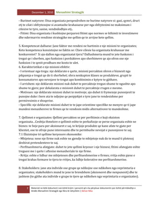 December 1, 2010

Menaxhimi Strategjik

- Burimet natyrore: Disa organizata perqendrohen ne burime natyrore si: gazi, qymri, druri
etj te cilat i shfrytezojne si avantazhe krahasuese per nga shfrytezimi ne maksimum i
cilesive te tyre, sasise, vendndodhjes etj..
- Fitimi: Disa organizata i kushtojne perparesi fitimt apo normes se kthimit te investimeve
dhe ndermarrin vendime strategjike me qellim qe te arrijne kete qellim.
5. Kompetencat dalluese: Jane faktor me rendesi ne hartimin e nje misioni te organizates;
Keto kompetenca konsistojne ne faktin se: Cfare cilesie ka organizata krahasuar me
konkurentet? Si ajo dallon nga organizatat tjera? Dallushmeria mund te jete funksion i
tregut qe i sherben, apo funksion i pordukteve apo sherbimeve qe ajo ofron ose nje
funksion i te qenit prodhues me kosto te ulet.
6. Karakteristikat e nje misioni efektiv:
- I orientuar nga tregu: nje deklarate e qarte, misioni percakton sferen e biznesit nga
pikpamja e tregut qe do ti sherbehet; sfera nenkupton klases se produkteve, grupit te
konsumatorve apo nevojave te tregut apo kombinimin e kytyre te gjithave.
- I arrishem: nje deklarate misioni nuk duhet te percaktoje tregun shume te ngushte apo
shume te gjere; por dekalarata e misionit duhet te percaktoje rrugen e mesme.
- Motivues: nje deklarate misioni duhet te motivoje; ajo duhet ti frymezoje punonjesit te
punojne duke i bere ata te ndjejne qe perpjekjet e tyre jane te rendesishme per
permiresimin e shoqerise.
- Specifik: nje deklarate misioni duhet te te jape orientime specifike ne menyre qe ti jape
mundesi menaxhereve te firmes qe te vendosin midis alternativave te mundeshme.
7. Qellimet e organizates: Qellimi percakton se per perfitimin e kujt ekziston
organizata…Ceshtja thmelore e qellimit eshte te perkufizoje se perse organizata eshte ne
biznes: te beje para per aksionaret e saj, te krijoje produkte qe kane afate te gjate per
klientet, ose te ofroje pune interesante dhe te permbushe nevojat e punonjesve te saj.
7.1 Ekzistojne tri qellime keryesore ekonomike:
- Mbijetesa: nese nje firme nuk eshte ne gjendje te mbijetoje nuk do te mund ti plotesoj
deshirat pretendenteve te saj.
- Perfitueshmeria afatgjate: duhet te jete qellimi kryesor i nje biznesi; fitimi afategjate eshte
treguesi me i qarte i aftesise menaxheriale te nje firme.
- Rritja: eshte e lidhur me mbijetesen dhe perfitueshmerine e firmes; rritja eshte pjese e
tregut krahas formave te tjera te rritjes, ka lidhje kolerative me perfitueshmerine.
8. Stakeholders: jane ata individe ose grupe qe ndikojne ose ndikohen nga veprimtaria e
organizates; stakeholders mund te jene te brendshem (aksioneret dhe nenpunesit) dhe te
jashtem (te gjithe ata individe e grupe te tjere qe ndikohen nga veprimtaria e organizates).

7

Materiali ne këtë dokument nuk është krijim i personit që e ka përpiluar dokumentin por është përmbledhje e
lëndës Menaxhimi Strategjik nga libra të ndryshëm | Adrian Nika

 