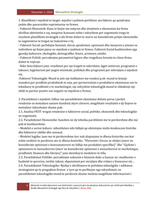 December 1, 2010

Menaxhimi Strategjik

1. Klasifikimi i mjedisit te larget: mjedisi i jashtem perfshine ata faktore qe qendrojne
jashte dhe pavarsishte veprimtarise se firmes.
- Faktoret Ekonomik: Kane te bejne me natyren dhe drejtimin e ekonomise ku firma
zhvillon aktivitetin e saj, meqense konsumi eshte i ndryshem per segemente tregu te
nryshem planifikimi strategjik i cdo firme duhet te marre ne konsiderate pritjet ekonomike
te segmenteve te tregut ne industrine e tij.
- Faktoret Social: perfshijne besimet, vlerat, qendrimet, opinionet dhe menyren e jeteses se
individeve qe bejne pjese ne mjedisin e jashtem te firmes. Faktoret Social kushtezohen nga
gjendja kulturore, ekologjike, demografike, fetare, arsimore, etnike.
- Faktoret Politik: percaktojne parametrat ligjore dhe rregullues brenda te cilave firma
duhet te veproje.
Nder keta faktore jane: vendimet per nje tregeti te ndershme, ligjet antitrust, programet e
taksave, legjislacioni per pagen minimale, politikat dhe programet per mbrojtjen e mjedisit
etj..
-Faktoret Teknologjik: Mund te jete nje indikatore me rendesi p.sh: mund te krijoje
mundesi per prodhim produktesh te reja, per permiresimin e produkteve ekzistuese ose te
teknikave te prodhimit e te marketingut; nje ndryshim teknologjik mund te shkaktoje nje
efekt te paritur pozitiv ose negativ ne mjedisin e firmes.
2. Parashikimi i mjedisit: lidhur me parashikimin ekzistojne debate persa i perket
rendesise se metodave sasiore kundrejt atyre cilesore, megjithate rezultatet e dy llojeve te
metodave ndryshojne shume pak.
2.1. Analiza PEST: tregon rendesine e faktoreve social, politike, ekonomik dhe teknologjike
ne organizate.
2.2. Parashikimet Ekonomike: bazohen ne dy teknika parshikimi me te perdorshme dhe me
pak te kushtueshme:
- Modelet e serive kohore: mbeshteten mbi lidhjet qe ekzistojne midis tendencave histrike
dhe faktoreve ciklike dhe sezonal.
- Modelet logjike: jane me te perdoreshme kur nuk dispnojme te dhena historike ose kur
eshte veshtire te perdoren ato te dhena historike. ‘’Vleresimi i forces se shitjes (merr ne
konsiderate opinionet e konsumatoreve ne lidhje me produktet specifike)’’ dhe ‘’Gjykimi i
opinioneve te menaxhereve (merr ne konsiderate opinionet e menaxhereve te marketingut,
prodhimit, finances dhe blerjes)’’ jane shembuj te modeleve te tilla.
2.3. Parashikimet Politike: percaktojne suksesin e biznesit duke u bazuar ne: madhesine e
buxhetit te qeverise, tarifat, taksat, shpenzimet per mrojtjen dhe rritjen e bizneseve etj…
2.4. Parashikimet Teknologjike: Njohja e zhvillimeve te pritshme teknolgjike i ndihmon
strategjistet qe te pregadisin firmen e tyre qe te perfitojne nga ndryshimet; ne
parashikimet teknologjike mund te perdoren shume medota megjithate informacioni i

9

Materiali ne këtë dokument nuk është krijim i personit që e ka përpiluar dokumentin por është përmbledhje e
lëndës Menaxhimi Strategjik nga libra të ndryshëm | Adrian Nika

 