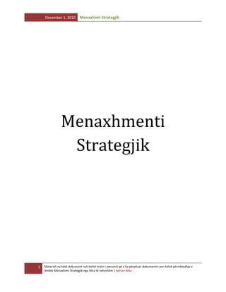 December 1, 2010

Menaxhimi Strategjik

Menaxhmenti
Strategjik

1

Materiali ne këtë dokument nuk është krijim i personit që e ka përpiluar dokumentin por është përmbledhje e
lëndës Menaxhimi Strategjik nga libra të ndryshëm | Adrian Nika

 