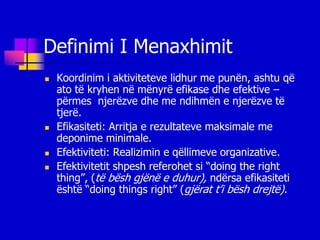 Definimi I Menaxhimit
   Koordinim i aktiviteteve lidhur me punën, ashtu që
    ato të kryhen në mënyrë efikase dhe efektive –
    përmes njerëzve dhe me ndihmën e njerëzve të
    tjerë.
   Efikasiteti: Arritja e rezultateve maksimale me
    deponime minimale.
   Efektiviteti: Realizimin e qëllimeve organizative.
   Efektivitetit shpesh referohet si “doing the right
    thing”, (të bësh gjënë e duhur), ndërsa efikasiteti
    është “doing things right” (gjërat t’i bësh drejtë).
 
