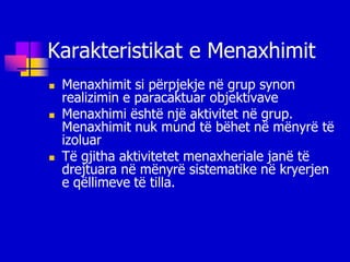 Karakteristikat e Menaxhimit
   Menaxhimit si përpjekje në grup synon
    realizimin e paracaktuar objektivave
   Menaxhimi është një aktivitet në grup.
    Menaxhimit nuk mund të bëhet në mënyrë të
    izoluar
   Të gjitha aktivitetet menaxheriale janë të
    drejtuara në mënyrë sistematike në kryerjen
    e qëllimeve të tilla.
 