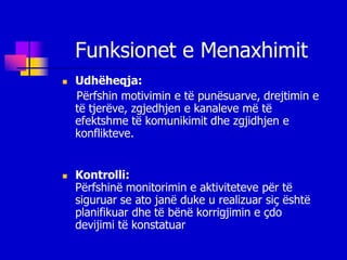 Funksionet e Menaxhimit
   Udhëheqja:
    Përfshin motivimin e të punësuarve, drejtimin e
    të tjerëve, zgjedhjen e kanaleve më të
    efektshme të komunikimit dhe zgjidhjen e
    konflikteve.


   Kontrolli:
    Përfshinë monitorimin e aktiviteteve për të
    siguruar se ato janë duke u realizuar siç është
    planifikuar dhe të bënë korrigjimin e çdo
    devijimi të konstatuar
 