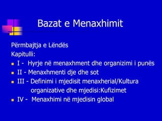 Bazat e Menaxhimit

Përmbajtja e Lëndës
Kapitulli:
 I - Hyrje në menaxhment dhe organizimi i punës

 II - Menaxhmenti dje dhe sot

 III - Definimi i mjedisit menaxherial/Kultura

        organizative dhe mjedisi:Kufizimet
 IV - Menaxhimi në mjedisin global
 
