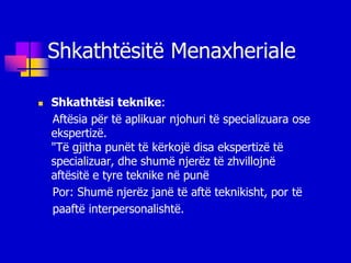 Shkathtësitë Menaxheriale

   Shkathtësi teknike:
    Aftësia për të aplikuar njohuri të specializuara ose
    ekspertizë.
    "Të gjitha punët të kërkojë disa ekspertizë të
    specializuar, dhe shumë njerëz të zhvillojnë
    aftësitë e tyre teknike në punë
    Por: Shumë njerëz janë të aftë teknikisht, por të
    paaftë interpersonalishtë.
 
