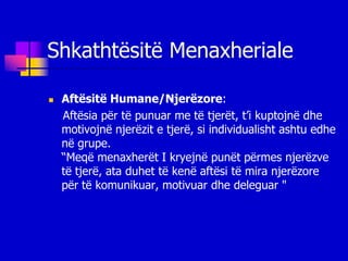 Shkathtësitë Menaxheriale

   Aftësitë Humane/Njerëzore:
    Aftësia për të punuar me të tjerët, t’i kuptojnë dhe
    motivojnë njerëzit e tjerë, si individualisht ashtu edhe
    në grupe.
    “Meqë menaxherët I kryejnë punët përmes njerëzve
    të tjerë, ata duhet të kenë aftësi të mira njerëzore
    për të komunikuar, motivuar dhe deleguar "
 