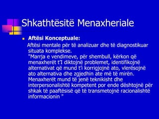 Shkathtësitë Menaxheriale
   Aftësi Konceptuale:
    Aftësi mentale për të analizuar dhe të diagnostikuar
    situata komplekse.
    "Marrja e vendimeve, për shembull, kërkon që
    menaxherët t’I diktojnë problemet, identifikojnë
    alternativat që mund t’i korrigjojnë ato, vlerësojnë
    ato alternativa dhe zgjedhin ate më të mirën.
    Menaxherët mund të jenë teknikisht dhe
    interpersonalishtë kompetent por ende dështojnë për
    shkak të paaftësisë që të transmetojnë racionalishtë
    informacionin "
 