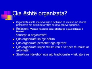 Çka është organizata?
   Organizata është marrëveshje e qëllimtë në mes të më shumë
    personave me qëllim të arritjes së disa caqeve specifike.
   Relacioni:   Vizioni>misiioni>caku>strategjia >plani integral I
    biznesit
    Koncepti o organizatës:
   Çdo organizatë ka një qëllim
   Çdo organizatë përbëhet nga njerëzit
   Çdo organizatë krijon strukturën e vet për të realizuar
    aktivitetin.
   Struktura ndryshon nga ajo tradicionale – tek ajo e re
 