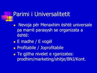 Parimi i Universalitetit
    Nevoja për Menaxhim është universale
    pa marrë parasysh se organizata a
    është:
   E madhe / E vogël
   Profitabile / Joprofitabile
   Te gjitha nivelet e rganizates:
    prodhim/marketing/shitje/BNJ/Kont.
 