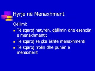 Hyrje në Menaxhment
Qëllimi:
 Të sqaroj natyrën, qëllimin dhe esencën

  e menaxhmentit
 Të sqaroj se çka është menaxhmenti

 Të sqaroj rrolin dhe punën e

  menaxherit
 