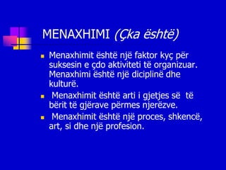 MENAXHIMI (Çka është)
   Menaxhimit është një faktor kyç për
    suksesin e çdo aktiviteti të organizuar.
    Menaxhimi është një diciplinë dhe
    kulturë.
    Menaxhimit është arti i gjetjes së të
    bërit të gjërave përmes njerëzve.
    Menaxhimit është një proces, shkencë,
    art, si dhe një profesion.
 