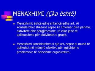 MENAXHIMI (Çka është)
   Menaxhimit është edhe shkencë edhe art. Ai
    konsiderohet shkencë sepse ka zhvilluar disa parime,
    aktivitete dhe përgjithësime, të cilat janë të
    aplikueshme për aktivitetet e grupit.

   Menaxhimi konsiderohet si një art, sepse ai mund të
    aplikohet në mënyrë efektive për zgjidhjen e
    problemeve të ndryshme organizative.
 