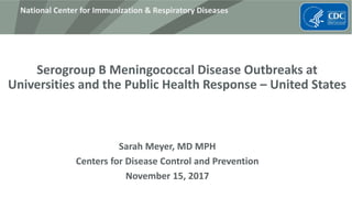 National Center for Immunization & Respiratory Diseases
Serogroup B Meningococcal Disease Outbreaks at
Universities and the Public Health Response – United States
Sarah Meyer, MD MPH
Centers for Disease Control and Prevention
November 15, 2017
 