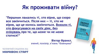 Як проживати війну?
"Першими ламались ті, хто вірив, що скоро
все закінчиться. Після них — ті, хто не
вірив, що це колись закінчиться. Вижили ті,
хто фокусувався на своїх діях, без
очікувань про те, що може чи не може
статися!“
Віктор Франкл,
вчений, психіатр, в’язень “Освенцима”
 