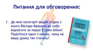 Питання для обговорення:
1. До якої категорії людей згідно з
книги Віктора Франкла ви себе
відносите за перші 2 роки війни?
Поділіться один з одним, чому на
вашу думку так сталось?
 