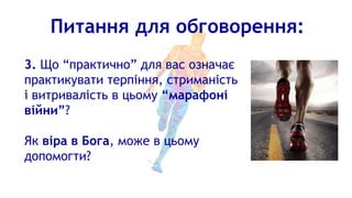 Питання для обговорення:
3. Що “практично” для вас означає
практикувати терпіння, стриманість
і витривалість в цьому “марафоні
війни”?
Як віра в Бога, може в цьому
допомогти?
 