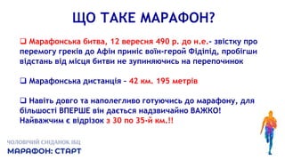 ЩО ТАКЕ МАРАФОН?
 Марафонська битва, 12 вересня 490 р. до н.е.- звістку про
перемогу греків до Афін приніс воїн-герой Фідіпід, пробігши
відстань від місця битви не зупиняючись на перепочинок
 Марафонська дистанція – 42 км. 195 метрів
 Навіть довго та наполегливо готуючись до марафону, для
більшості ВПЕРШЕ він дається надзвичайно ВАЖКО!
Найважчим є відрізок з 30 по 35-й км.!!
 