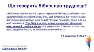 Що говорить Біблія про труднощі?
«Хіба ви не знаєте, що ті, хто на перегонах біжить, усі біжать, але
нагороду приймає один? Біжіть так, щоб одержали ви! І кожен змагун
від усього стримується; вони ж щоб тлінний прийняти вінок, але ми
щоб нетлінний. Тож біжу я не так, немов на непевне, борюся не
так, немов би повітря б'ючи. Але вмертвляю й неволю я тіло своє,
щоб, звіщаючи іншим, не стати самому негідним.»
[ 1 Коринтян 9:24-27 ]
 