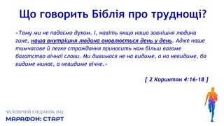 Що говорить Біблія про труднощі?
«Тому ми не падаємо духом. І, навіть якщо наша зовнішня людина
гине, наша внутрішня людина оновлюється день у день. Адже наше
тимчасове й легке страждання приносить нам більш вагоме
багатство вічної слави. Ми дивимося не на видиме, а на невидиме, бо
видиме минає, а невидиме вічне.»
[ 2 Коринтян 4:16-18 ]
 