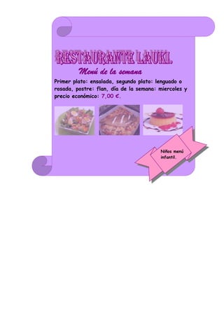 Menú de la semana.
Primer plato: ensalada, segundo plato: lenguado o
rosada, postre: flan, día de la semana: miercoles y
precio económico: 7,00 €.




                                        Niños menú
                                        infantil.
 