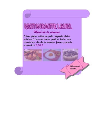 Menú de la semana.
Primer plato: alitas de pollo, segundo plato:
patatas fritas con huevo, postre: tarta tres
chocolates, día de la semana: jueves y precio
económico: 6,50 €.




                                           Niños menú
                                           infantil.
 