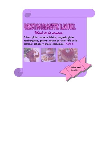 Menú de la semana.
Primer plato: secreto ibérico, segundo plato:
hamburguesa, postre: tocino de cielo, día de la
semana: sábado y precio económico: 7,00 €.




                                         Niños menú
                                         infantil.
 