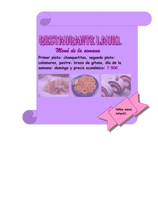 Menú de la semana.
Primer plato: chanquetitos, segundo plato:
calamares, postre: brazo de gitano, día de la
semana: domingo y precio económico: 7.50€.




                                          Niños menú
                                          infantil.
 