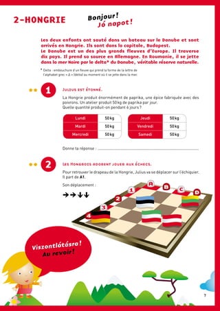 A
4
3
2
1
B C
D
Les deux enfants ont sauté dans un bateau sur le Danube et sont
arrivés en Hongrie. Ils sont dans la capitale, Budapest.
Le Danube est un des plus grands fleuves d’Europe. Il traverse
dix pays. Il prend sa source en Allemagne. En Roumanie, il se jette
dans la mer Noire par le delta* du Danube, véritable réserve naturelle.
2-HONGRIE Jó napot !
Jeudi
Vendredi
Samedi
Lundi
Mardi
Mercredi
50 kg
50 kg
50 kg
50 kg
50 kg
50 kg
Donne ta réponse : .............................................................................................
Bonjour !
Viszontlátásra !
Au revoir !
1 Julius est étonné.
La Hongrie produit énormément de paprika, une épice fabriquée avec des
poivrons. Un atelier produit 50 kg de paprika par jour.
Quelle quantité produit-on pendant 6 jours ?
2 Les Hongrois adorent jouer aux échecs.
Pour retrouver le drapeau de la Hongrie, Julius va se déplacer sur l’échiquier.
Il part de A1.
Son déplacement :
* Delta : embouchure d’un fleuve qui prend la forme de la lettre de
l’alphabet grec « Δ » (delta) au moment où il se jette dans la mer.
7
 